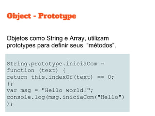 String.prototype.iniciaCom =
function (text) {
return this.indexOf(text) == 0;
};
var msg = "Hello world!";
console.log(msg.iniciaCom("Hello")
);
Objetos como String e Array, utilizam
prototypes para definir seus “métodos”.
Object - Prototype
 