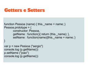 function Pessoa (name) { this._name = name; }
Pessoa.prototype = {
constructor: Pessoa,
getName : function(){ return (this._name); },
setName : function(name){this._name = name; }
}
var p = new Pessoa ("sergio")
console.log (p.getName())
p.setName ("joao")
console.log (p.getName())
Getters e Setters
 