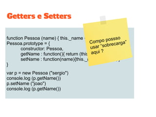 function Pessoa (name) { this._name = name; }
Pessoa.prototype = {
constructor: Pessoa,
getName : function(){ return (this._name); },
setName : function(name){this._name = name; }
}
var p = new Pessoa ("sergio")
console.log (p.getName())
p.setName ("joao")
console.log (p.getName())
Getters e Setters
Compo possso
usar “sobrecarga”
aqui ?
 