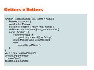 function Pessoa (name) { this._name = name; }
Pessoa.prototype = {
constructor: Pessoa,
getName : function(){ return (this._name); },
setName : function(name){this._name = name; }
name : function () {
if (arguments[0] &&
typeof (arguments[0]) == "string")
return this.setName (arguments[0])
else
return this.getName ()
}
}
var p = new Pessoa ("sergio")
console.log (p.name())
p.name ("joao")
console.log (p.name())
Getters e Setters
 