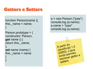 function Person(name ){
this._name = name;
}
Person.prototype = {
constructor: Person,
get name () {
return this._name;
},
set name (name) {
this._name = name
}
}
a = new Person ("jose")
console.log (a.name);
a.name = "joao"
console.log (a.name);
Getters e Setters
A partir do
JavaScript 1.5
(2000), o java
script permitiu
escrever getter e
setters
 