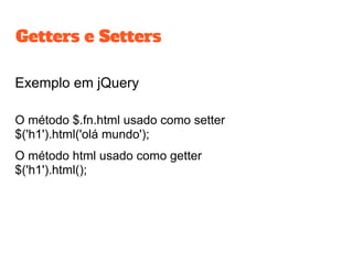Exemplo em jQuery
O método $.fn.html usado como setter
$('h1').html('olá mundo');
O método html usado como getter
$('h1').html();
Getters e Setters
 