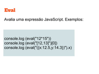 Avalia uma expressão JavaScript. Exemplos:
console.log (eval("12*15"))
console.log (eval("[12,13]")[0])
console.log (eval("({x:12.5,y:14.3})").x)
Eval
 
