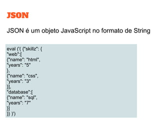 JSON
JSON é um objeto JavaScript no formato de String
eval ('( {"skillz": {
"web":[
{"name": "html",
"years": "5"
},
{"name": "css",
"years": "3"
}],
"database":[
{"name": "sql",
"years": "7"
}]
}} )')
 