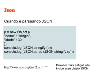 Json
Criando e parseando JSON
p = new Object ({
"nome" : "sergio",
"idade" : 30
})
console.log (JSON.stringify (p))
console.log (JSON.parse (JSON.stringify (p)))
http://www.json.org/json2.js.
Browser mais antigos não
inclue esse objeto JSON
 