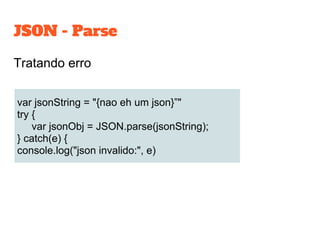 JSON - Parse
Tratando erro
var jsonString = "{nao eh um json}”"
try {
var jsonObj = JSON.parse(jsonString);
} catch(e) {
console.log("json invalido:", e)
 