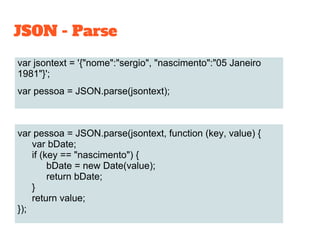 JSON - Parse
var jsontext = '{"nome":"sergio", "nascimento":"05 Janeiro
1981"}';
var pessoa = JSON.parse(jsontext);
var pessoa = JSON.parse(jsontext, function (key, value) {
var bDate;
if (key == "nascimento") {
bDate = new Date(value);
return bDate;
}
return value;
});
 