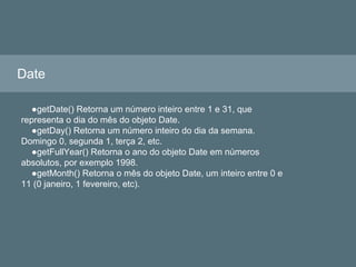 Date
●getDate() Retorna um número inteiro entre 1 e 31, que
representa o dia do mês do objeto Date.
●getDay() Retorna um número inteiro do dia da semana.
Domingo 0, segunda 1, terça 2, etc.
●getFullYear() Retorna o ano do objeto Date em números
absolutos, por exemplo 1998.
●getMonth() Retorna o mês do objeto Date, um inteiro entre 0 e
11 (0 janeiro, 1 fevereiro, etc).
 