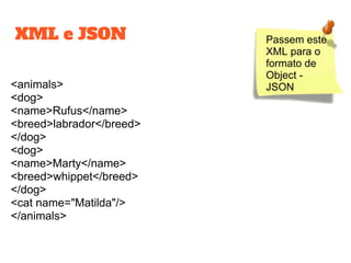 XML e JSON
<animals>
<dog>
<name>Rufus</name>
<breed>labrador</breed>
</dog>
<dog>
<name>Marty</name>
<breed>whippet</breed>
</dog>
<cat name="Matilda"/>
</animals>
Passem este
XML para o
formato de
Object -
JSON
 