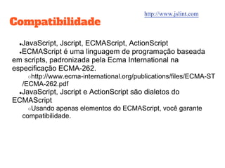 Compatibilidade
●JavaScript, Jscript, ECMAScript, ActionScript
●ECMAScript é uma linguagem de programação baseada
em scripts, padronizada pela Ecma International na
especificação ECMA-262.
○http://www.ecma-international.org/publications/files/ECMA-ST
/ECMA-262.pdf
●JavaScript, Jscript e ActionScript são dialetos do
ECMAScript
○Usando apenas elementos do ECMAScript, você garante
compatibilidade.
http://www.jslint.com
 