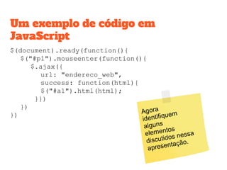 $(document).ready(function(){
$("#p1").mouseenter(function(){
$.ajax({
url: "endereco_web",
success: function(html){
$("#a1").html(html);
}})
})
})
Um exemplo de código em
JavaScript
Agora
identifiquem
alguns
elementos
discutidos nessa
apresentação.
 