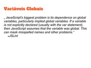 Variáveis Globais
„ JavaScript's biggest problem is its dependence on global
variables, particularly implied global variables. If a variable
is not explicitly declared (usually with the var statement),
then JavaScript assumes that the variable was global. This
can mask misspelled names and other problems.“
●JSLint
 