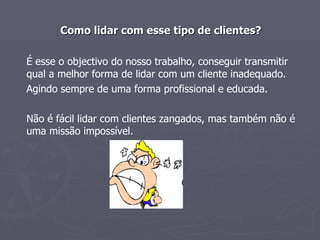 Como lidar com esse tipo de clientes? É esse o objectivo do nosso trabalho, conseguir transmitir qual a melhor forma de lidar com um cliente inadequado. Agindo sempre de uma forma profissional e educada.  Não é fácil lidar com clientes zangados, mas também não é uma missão impossível.  