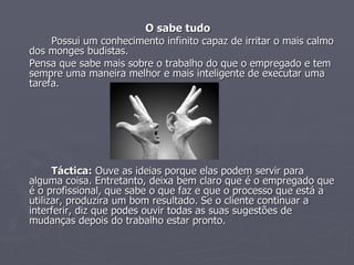O sabe tudo Possui um conhecimento infinito capaz de irritar o mais calmo dos monges budistas.  Pensa que sabe mais sobre o trabalho do que o empregado e tem sempre uma maneira melhor e mais inteligente de executar uma tarefa. Táctica:  Ouve as ideias porque elas podem servir para alguma coisa. Entretanto, deixa bem claro que é o empregado que é o profissional, que sabe o que faz e que o processo que está a utilizar, produzira um bom resultado. Se o cliente continuar a interferir, diz que podes ouvir todas as suas sugestões de mudanças depois do trabalho estar pronto.  