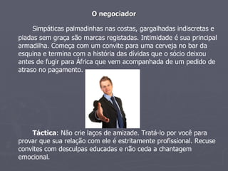 O negociador Simpáticas palmadinhas nas costas, gargalhadas indiscretas e piadas sem graça são marcas registadas. Intimidade é sua principal armadilha. Começa com um convite para uma cerveja no bar da esquina e termina com a história das dívidas que o sócio deixou antes de fugir para África que vem acompanhada de um pedido de atraso no pagamento. Táctica : Não crie laços de amizade. Tratá-lo por você para provar que sua relação com ele é estritamente profissional. Recuse convites com desculpas educadas e não ceda a chantagem emocional. 