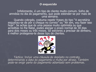 O esquecido Infelizmente, é um tipo de cliente muito comum. Sofre de amnésia no dia do pagamento, que pode estender-se por mais de uma semana. Quando cobrado, costuma repetir frases do tipo “A secretária esqueceu-se de pôr o cheque no correio” ou “Ah sim, vou fazer isso hoje”. Se achas que és uma pessoa muito optimista ou que acreditas no Pai Natal, podes alargar o prazo normal de 30 dias para dois meses ou três meses. Se estiveres a precisar de dinheiro, é melhor protegeres-te desse tipo de clientes. Táctica: Incluir uma cláusula de depósito no contrato, determinando a data do pagamento e multa por atraso. Também pode-se exigir parte do pagamento adiantado sem problemas. 