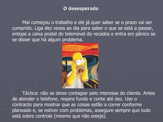 O desesperado Mal começou o trabalho e ele já quer saber se o prazo vai ser cumprido. Liga dez vezes ao dia para saber o que se está a passar, entope a caixa postal do telemóvel de recados e entra em pânico se se disser que há algum problema. Táctica: não se deixe contagiar pelo interesse do cliente. Antes de atender o telefone, respire fundo e conte até dez. Use o contracto para mostrar que as coisas estão a correr conforme planeado e, se estiver com problemas, assegure sempre que tudo está sobre controle (mesmo que não esteja). 