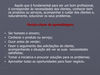 Aquilo que é fundamental para ser um bom profissional, é corresponder às necessidades dos clientes, conhecer bem os produtos ou serviços, acompanhar e cuidar dos clientes e, naturalmente, solucionar os seus problemas. Pontos-chave de aprendizagem: Ser honesto e sincero;  Conhecer o produto ou serviço;  Ouvir antes de vender;  Fazer o seguimento das solicitações do cliente, acompanhando a situação até ver as suas  necessidades satisfeitas;  Tomar a iniciativa e procurar soluções para os problemas;  Aproveitar todas as oportunidades para fazer negócio.  