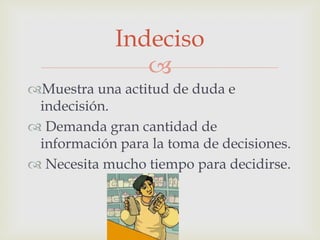Indeciso

Muestra una actitud de duda e
indecisión.
 Demanda gran cantidad de
información para la toma de decisiones.
 Necesita mucho tiempo para decidirse.

 