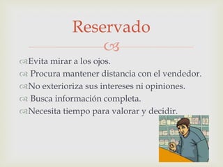 Reservado

Evita mirar a los ojos.
 Procura mantener distancia con el vendedor.
No exterioriza sus intereses ni opiniones.
 Busca información completa.
Necesita tiempo para valorar y decidir.

 