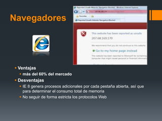 Navegadores




 Ventajas
   más del 60% del mercado
 Desventajas
   IE 8 genera procesos adicionales por cada pestaña abierta, así que
    para determinar el consumo total de memoria
   No seguir de forma estricta los protocolos Web
 