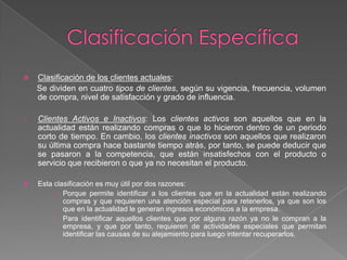 Clasificación EspecíficaClasificación de los clientes actuales:      Se dividen en cuatro tipos de clientes, según su vigencia, frecuencia, volumen de compra, nivel de satisfacción y grado de influencia. Clientes Activos e Inactivos: Los clientes activos son aquellos que en la actualidad están realizando compras o que lo hicieron dentro de un periodo corto de tiempo. En cambio, los clientes inactivos son aquellos que realizaron su última compra hace bastante tiempo atrás, por tanto, se puede deducir que se pasaron a la competencia, que están insatisfechos con el producto o servicio que recibieron o que ya no necesitan el producto. Esta clasificación es muy útil por dos razones:Porque permite identificar a los clientes que en la actualidad están realizando compras y que requieren una atención especial para retenerlos, ya que son los que en la actualidad le generan ingresos económicos a la empresa.Para identificar aquellos clientes que por alguna razón ya no le compran a la empresa, y que por tanto, requieren de actividades especiales que permitan identificar las causas de su alejamiento para luego intentar recuperarlos. 