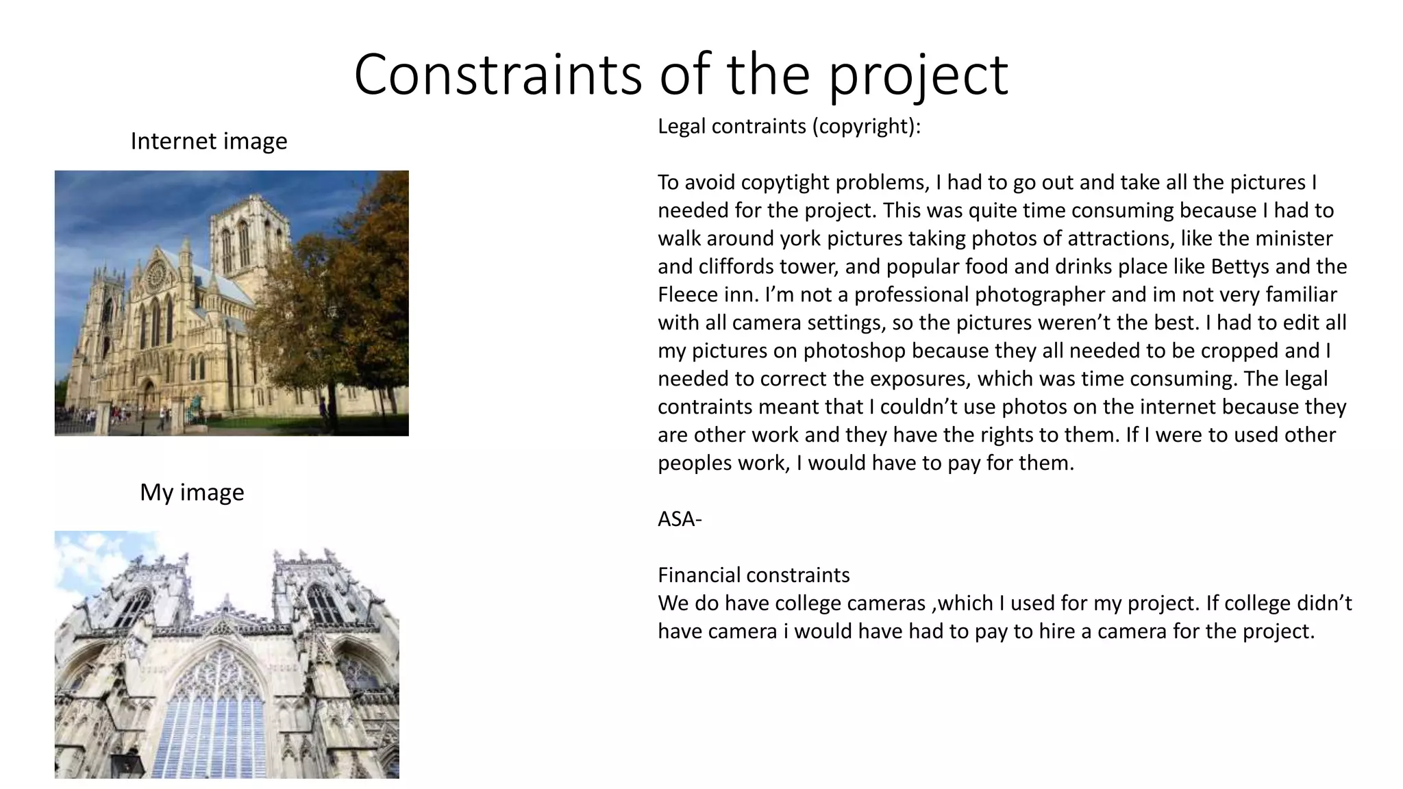 Constraints of the project
Legal contraints (copyright):
To avoid copytight problems, I had to go out and take all the pictures I
needed for the project. This was quite time consuming because I had to
walk around york pictures taking photos of attractions, like the minister
and cliffords tower, and popular food and drinks place like Bettys and the
Fleece inn. I’m not a professional photographer and im not very familiar
with all camera settings, so the pictures weren’t the best. I had to edit all
my pictures on photoshop because they all needed to be cropped and I
needed to correct the exposures, which was time consuming. The legal
contraints meant that I couldn’t use photos on the internet because they
are other work and they have the rights to them. If I were to used other
peoples work, I would have to pay for them.
ASA-
Financial constraints
We do have college cameras ,which I used for my project. If college didn’t
have camera i would have had to pay to hire a camera for the project.
Internet image
My image
 