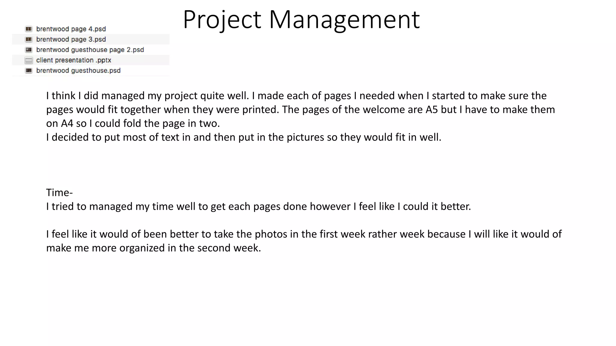 Project Management
I think I did managed my project quite well. I made each of pages I needed when I started to make sure the
pages would fit together when they were printed. The pages of the welcome are A5 but I have to make them
on A4 so I could fold the page in two.
I decided to put most of text in and then put in the pictures so they would fit in well.
Time-
I tried to managed my time well to get each pages done however I feel like I could it better.
I feel like it would of been better to take the photos in the first week rather week because I will like it would of
make me more organized in the second week.
 