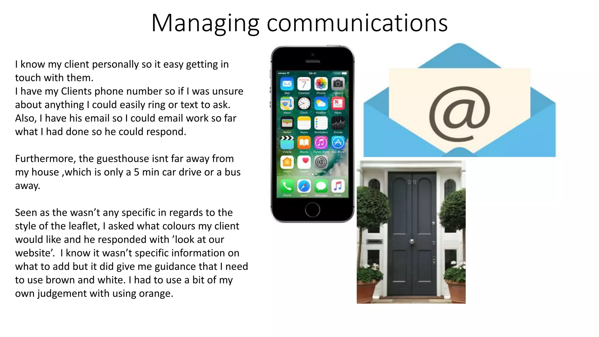 Managing communications
I know my client personally so it easy getting in
touch with them.
I have my Clients phone number so if I was unsure
about anything I could easily ring or text to ask.
Also, I have his email so I could email work so far
what I had done so he could respond.
Furthermore, the guesthouse isnt far away from
my house ,which is only a 5 min car drive or a bus
away.
Seen as the wasn’t any specific in regards to the
style of the leaflet, I asked what colours my client
would like and he responded with ’look at our
website’. I know it wasn’t specific information on
what to add but it did give me guidance that I need
to use brown and white. I had to use a bit of my
own judgement with using orange.
 