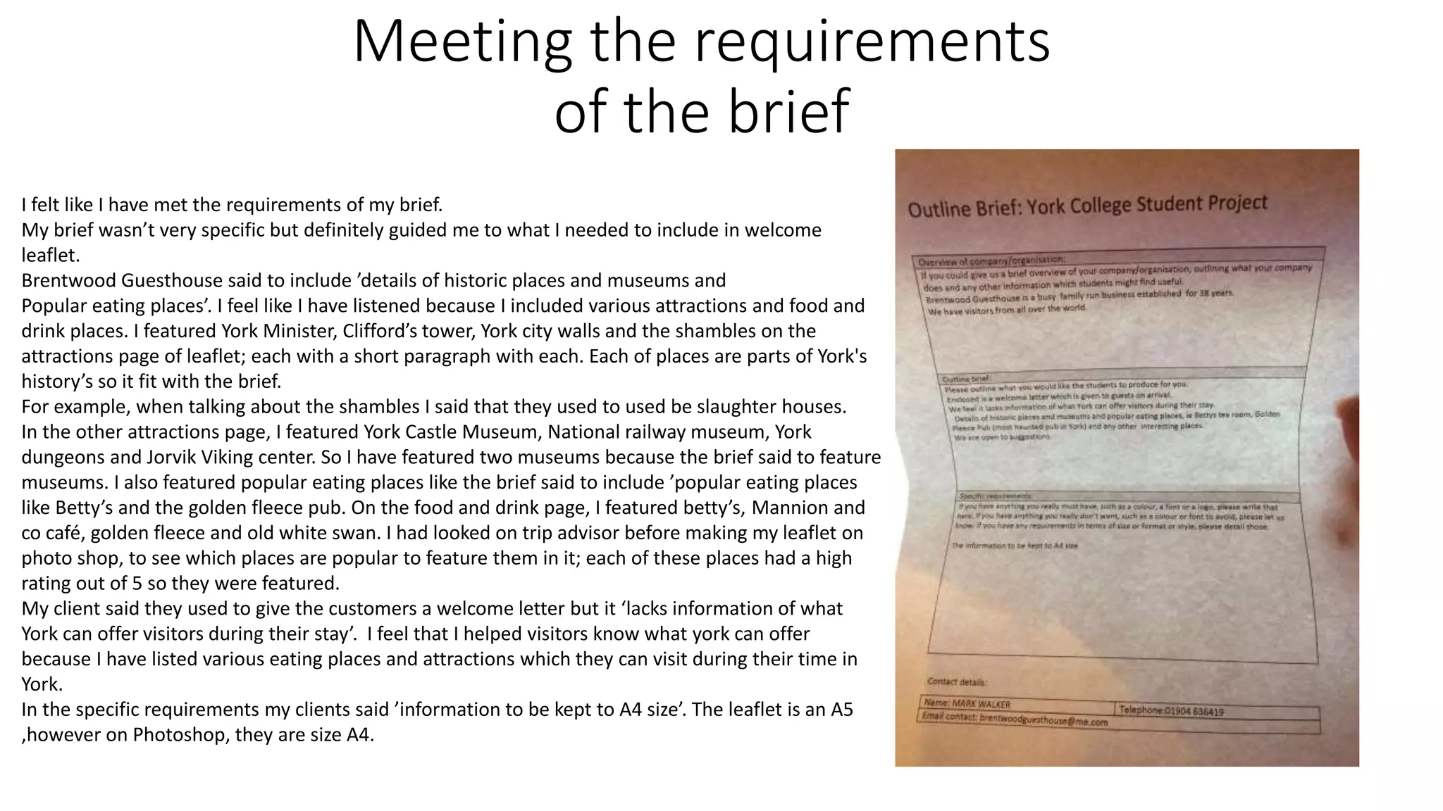 Meeting the requirements
of the brief
I felt like I have met the requirements of my brief.
My brief wasn’t very specific but definitely guided me to what I needed to include in welcome
leaflet.
Brentwood Guesthouse said to include ’details of historic places and museums and
Popular eating places’. I feel like I have listened because I included various attractions and food and
drink places. I featured York Minister, Clifford’s tower, York city walls and the shambles on the
attractions page of leaflet; each with a short paragraph with each. Each of places are parts of York's
history’s so it fit with the brief.
For example, when talking about the shambles I said that they used to used be slaughter houses.
In the other attractions page, I featured York Castle Museum, National railway museum, York
dungeons and Jorvik Viking center. So I have featured two museums because the brief said to feature
museums. I also featured popular eating places like the brief said to include ’popular eating places
like Betty’s and the golden fleece pub. On the food and drink page, I featured betty’s, Mannion and
co café, golden fleece and old white swan. I had looked on trip advisor before making my leaflet on
photo shop, to see which places are popular to feature them in it; each of these places had a high
rating out of 5 so they were featured.
My client said they used to give the customers a welcome letter but it ‘lacks information of what
York can offer visitors during their stay’. I feel that I helped visitors know what york can offer
because I have listed various eating places and attractions which they can visit during their time in
York.
In the specific requirements my clients said ’information to be kept to A4 size’. The leaflet is an A5
,however on Photoshop, they are size A4.
 