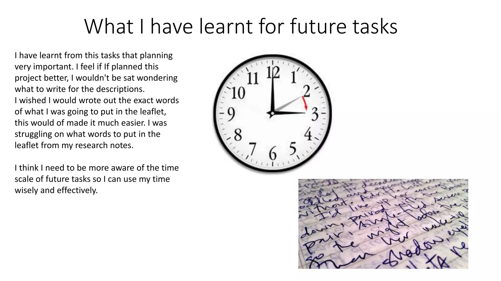 What I have learnt for future tasks
I have learnt from this tasks that planning
very important. I feel if If planned this
project better, I wouldn't be sat wondering
what to write for the descriptions.
I wished I would wrote out the exact words
of what I was going to put in the leaflet,
this would of made it much easier. I was
struggling on what words to put in the
leaflet from my research notes.
I think I need to be more aware of the time
scale of future tasks so I can use my time
wisely and effectively.
 