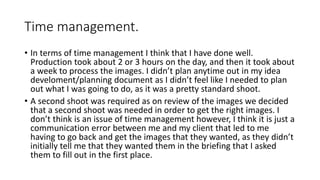 Time management.
• In terms of time management I think that I have done well.
Production took about 2 or 3 hours on the day, and then it took about
a week to process the images. I didn’t plan anytime out in my idea
develoment/planning document as I didn’t feel like I needed to plan
out what I was going to do, as it was a pretty standard shoot.
• A second shoot was required as on review of the images we decided
that a second shoot was needed in order to get the right images. I
don’t think is an issue of time management however, I think it is just a
communication error between me and my client that led to me
having to go back and get the images that they wanted, as they didn’t
initially tell me that they wanted them in the briefing that I asked
them to fill out in the first place.
 