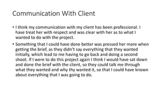 Communication With Client
• I think my communication with my client has been professional. I
have treat her with respect and was clear with her as to what I
wanted to do with the project.
• Something that I could have done better was pressed her more when
getting the brief, as they didn’t say everything that they wanted
initially, which lead to me having to go back and doing a second
shoot. If I were to do this project again I think I would have sat down
and done the brief with the client, so they could talk me through
what they wanted and why thy wanted it, so that I could have known
about everything that I was going to do.
 