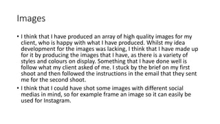 Images
• I think that I have produced an array of high quality images for my
client, who is happy with what I have produced. Whilst my idea
development for the images was lacking, I think that I have made up
for it by producing the images that I have, as there is a variety of
styles and colours on display. Something that I have done well is
follow what my client asked of me. I stuck by the brief on my first
shoot and then followed the instructions in the email that they sent
me for the second shoot.
• I think that I could have shot some images with different social
medias in mind, so for example frame an image so it can easily be
used for Instagram.
 