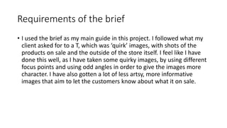 Requirements of the brief
• I used the brief as my main guide in this project. I followed what my
client asked for to a T, which was ‘quirk’ images, with shots of the
products on sale and the outside of the store itself. I feel like I have
done this well, as I have taken some quirky images, by using different
focus points and using odd angles in order to give the images more
character. I have also gotten a lot of less artsy, more informative
images that aim to let the customers know about what it on sale.
 