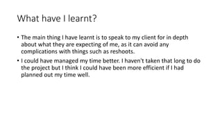 What have I learnt?
• The main thing I have learnt is to speak to my client for in depth
about what they are expecting of me, as it can avoid any
complications with things such as reshoots.
• I could have managed my time better. I haven't taken that long to do
the project but I think I could have been more efficient if I had
planned out my time well.
 