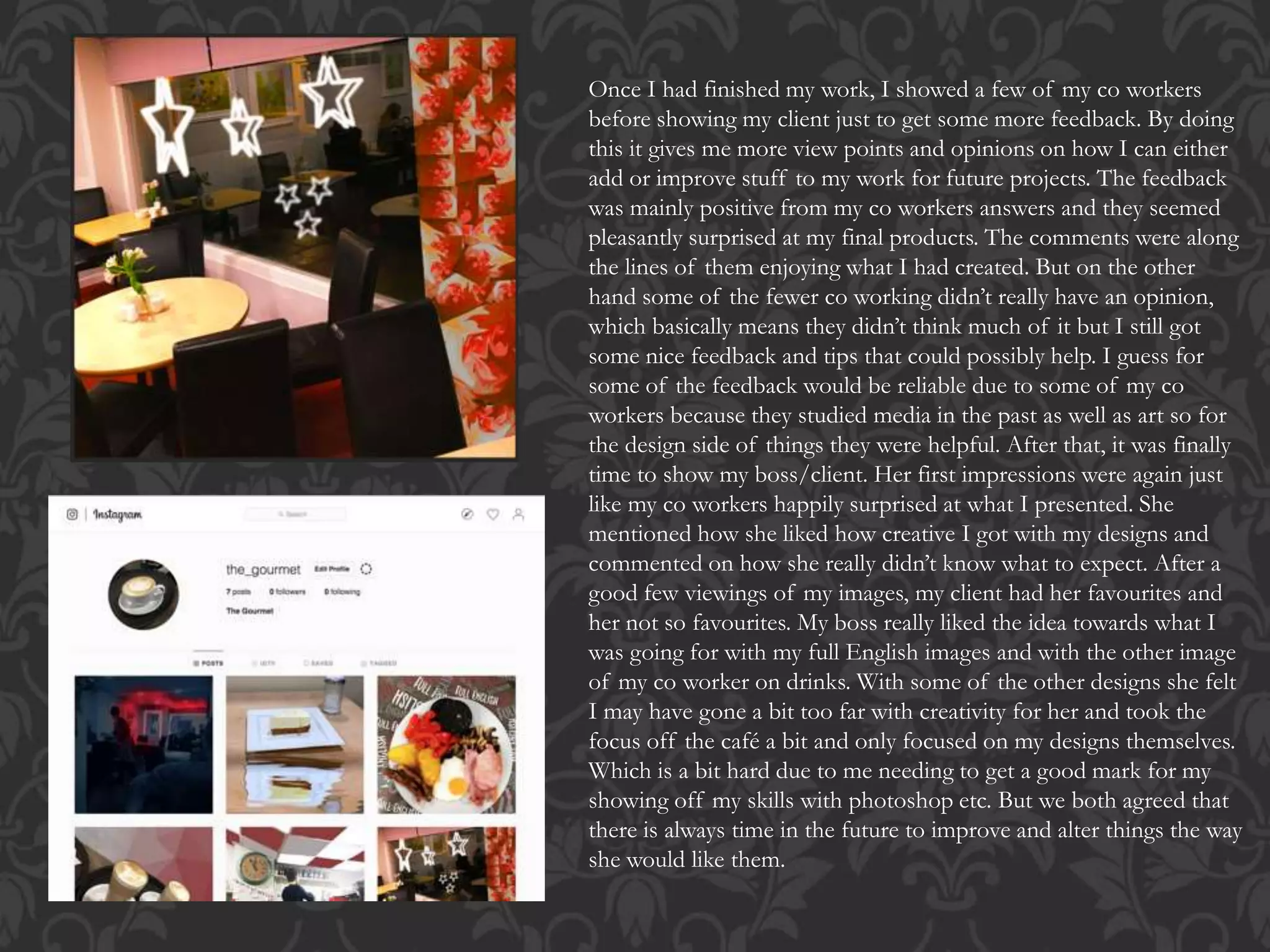 Once I had finished my work, I showed a few of my co workers
before showing my client just to get some more feedback. By doing
this it gives me more view points and opinions on how I can either
add or improve stuff to my work for future projects. The feedback
was mainly positive from my co workers answers and they seemed
pleasantly surprised at my final products. The comments were along
the lines of them enjoying what I had created. But on the other
hand some of the fewer co working didn’t really have an opinion,
which basically means they didn’t think much of it but I still got
some nice feedback and tips that could possibly help. I guess for
some of the feedback would be reliable due to some of my co
workers because they studied media in the past as well as art so for
the design side of things they were helpful. After that, it was finally
time to show my boss/client. Her first impressions were again just
like my co workers happily surprised at what I presented. She
mentioned how she liked how creative I got with my designs and
commented on how she really didn’t know what to expect. After a
good few viewings of my images, my client had her favourites and
her not so favourites. My boss really liked the idea towards what I
was going for with my full English images and with the other image
of my co worker on drinks. With some of the other designs she felt
I may have gone a bit too far with creativity for her and took the
focus off the café a bit and only focused on my designs themselves.
Which is a bit hard due to me needing to get a good mark for my
showing off my skills with photoshop etc. But we both agreed that
there is always time in the future to improve and alter things the way
she would like them.
 