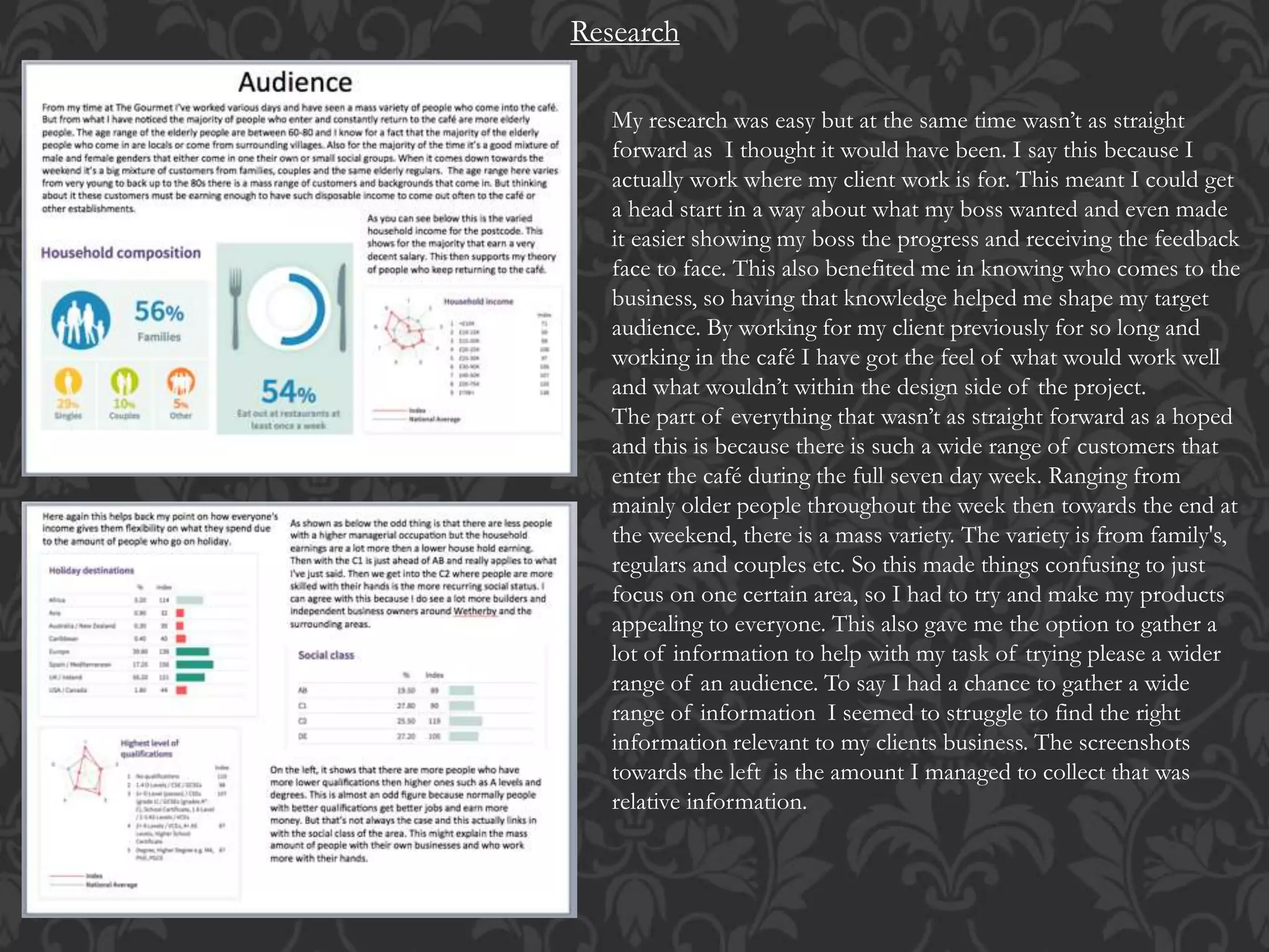 Research
My research was easy but at the same time wasn’t as straight
forward as I thought it would have been. I say this because I
actually work where my client work is for. This meant I could get
a head start in a way about what my boss wanted and even made
it easier showing my boss the progress and receiving the feedback
face to face. This also benefited me in knowing who comes to the
business, so having that knowledge helped me shape my target
audience. By working for my client previously for so long and
working in the café I have got the feel of what would work well
and what wouldn’t within the design side of the project.
The part of everything that wasn’t as straight forward as a hoped
and this is because there is such a wide range of customers that
enter the café during the full seven day week. Ranging from
mainly older people throughout the week then towards the end at
the weekend, there is a mass variety. The variety is from family's,
regulars and couples etc. So this made things confusing to just
focus on one certain area, so I had to try and make my products
appealing to everyone. This also gave me the option to gather a
lot of information to help with my task of trying please a wider
range of an audience. To say I had a chance to gather a wide
range of information I seemed to struggle to find the right
information relevant to my clients business. The screenshots
towards the left is the amount I managed to collect that was
relative information.
 