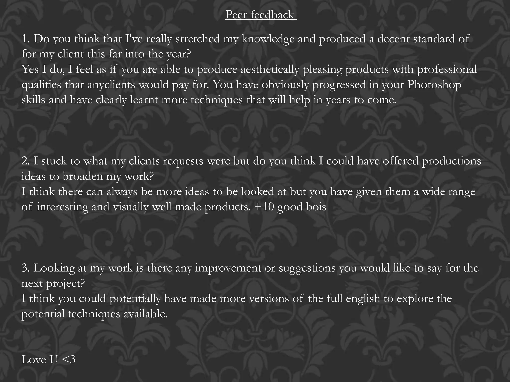 Peer feedback
1. Do you think that I've really stretched my knowledge and produced a decent standard of
for my client this far into the year?
Yes I do, I feel as if you are able to produce aesthetically pleasing products with professional
qualities that anyclients would pay for. You have obviously progressed in your Photoshop
skills and have clearly learnt more techniques that will help in years to come.
2. I stuck to what my clients requests were but do you think I could have offered productions
ideas to broaden my work?
I think there can always be more ideas to be looked at but you have given them a wide range
of interesting and visually well made products. +10 good bois
3. Looking at my work is there any improvement or suggestions you would like to say for the
next project?
I think you could potentially have made more versions of the full english to explore the
potential techniques available.
Love U <3
 