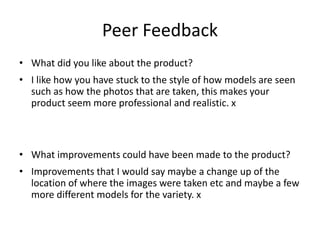 Peer Feedback
• What did you like about the product?
• I like how you have stuck to the style of how models are seen
such as how the photos that are taken, this makes your
product seem more professional and realistic. x
• What improvements could have been made to the product?
• Improvements that I would say maybe a change up of the
location of where the images were taken etc and maybe a few
more different models for the variety. x
 