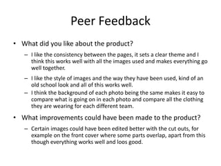 Peer Feedback
• What did you like about the product?
– I like the consistency between the pages, it sets a clear theme and I
think this works well with all the images used and makes everything go
well together.
– I like the style of images and the way they have been used, kind of an
old school look and all of this works well.
– I think the background of each photo being the same makes it easy to
compare what is going on in each photo and compare all the clothing
they are wearing for each different team.
• What improvements could have been made to the product?
– Certain images could have been edited better with the cut outs, for
example on the front cover where some parts overlap, apart from this
though everything works well and loos good.
 