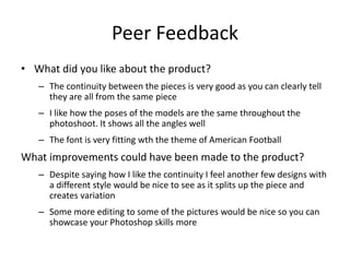 Peer Feedback
• What did you like about the product?
– The continuity between the pieces is very good as you can clearly tell
they are all from the same piece
– I like how the poses of the models are the same throughout the
photoshoot. It shows all the angles well
– The font is very fitting wth the theme of American Football
What improvements could have been made to the product?
– Despite saying how I like the continuity I feel another few designs with
a different style would be nice to see as it splits up the piece and
creates variation
– Some more editing to some of the pictures would be nice so you can
showcase your Photoshop skills more
 