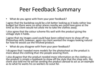 Peer Feedback Summary
• What do you agree with from your peer feedback?
I agree that the backdrop could be a bit better looking as it looks rather low
budget but there were no other places nearby we could have gone at the
time as the client would not allow me to take the clothes away.
I also agree that the colour scheme fits well with the product giving the
vintage style it holds.
I agree that my images used could have been edited more to show off my
Photoshop skills however, again my client wanted the images looking natural
for how he would use the finished product.
• What do you disagree with from your peer feedback?
I disagree that I needed more models for the photoshoot as the product is
more about the clothing than the people wearing them.
I also disagree that the product needed more information on the clothes as
the product is simply a lookbook to show off the style that the shop sells. My
client also told me he will be sending the product abroad to act as an example
as to what he wants his co-workers to scout for.
 