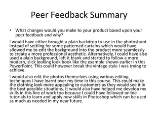 Peer Feedback Summary
• What changes would you make to your product based upon your
peer feedback and why?
I would have either brought a plain backdrop to use in the photoshoot
instead of settling for some patterned curtains which would have
allowed me to edit the background into the product more seamlessly
to create a more professional aesthetic. Alternatively, I could have also
used a plain background, left it blank and started to follow a more
modern, slick looking look book like the example shown earlier in this
PowerPoint. This could however break the vintage style I was trying to
achieve.
I would also edit the photos themselves using various editing
techniques I have learnt over my time in this course. This could make
the clothing look more appealing to customers as they would see it in
the best possible situations. It would also have helped me develop my
skills in this line of work too because I could have followed online
tutorials to learn and apply new skills in Photoshop which can be used
as much as needed in my near future.
 