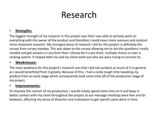Research
• Strengths:
The biggest strength of my research in this project was that I was able to actively work on
everything with the owner of the product and therefore I could cover more avenues and conduct
more important research. My strongest piece of research I did for this project is definitely the
survey from survey monkey. This was down to the survey allowing me to ask the questions I really
needed and get answers in any form that I choose be it a pie chart, multiple choice or even a
ranking system. It helped both me and my client work out who we were trying to connect to.
• Weaknesses:
The main weakness for this project's research was that I did not conduct as much of it in general
as I would benefitted from it greatly. Because of this, I had a really tough time tweaking my
product from an early stage which consequently took some time off of the production stage of
my project.
• Improvements:
To improve this section of my production, I would simply spend more time on it and keep in
better contact with my client throughout the project as our message meetings were few and far
between, effecting my sense of direction and motivation to get specific parts done in time.
 