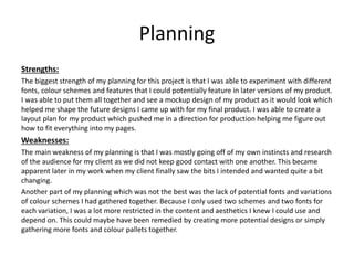 Planning
Strengths:
The biggest strength of my planning for this project is that I was able to experiment with different
fonts, colour schemes and features that I could potentially feature in later versions of my product.
I was able to put them all together and see a mockup design of my product as it would look which
helped me shape the future designs I came up with for my final product. I was able to create a
layout plan for my product which pushed me in a direction for production helping me figure out
how to fit everything into my pages.
Weaknesses:
The main weakness of my planning is that I was mostly going off of my own instincts and research
of the audience for my client as we did not keep good contact with one another. This became
apparent later in my work when my client finally saw the bits I intended and wanted quite a bit
changing.
Another part of my planning which was not the best was the lack of potential fonts and variations
of colour schemes I had gathered together. Because I only used two schemes and two fonts for
each variation, I was a lot more restricted in the content and aesthetics I knew I could use and
depend on. This could maybe have been remedied by creating more potential designs or simply
gathering more fonts and colour pallets together.
 