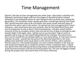 Time Management
Overall, I feel like my time management was rather poor. I did create a schedule and
followed it perfectly to begin with but then began to slip behind which showed
ultimately in my production phase as I was having to catch up while also creating the
big product. This resulted in lower quality work than I would have desired and I know
that I would have been able to do a lot better had I given myself and each piece of
work the time when I got to the section. To improve my time management for future
reference, I will create more than one schedule. One for the PowerPoint Phase and
one for production so that it doesn't feel overwhelming. I will give myself realistic
amounts of time to complete certain tasks and will be sure to keep a contingency plan
should I begin to fail again. Also, I will be sure to use my tutors' help as much as
possible and as soon as I feel myself falling behind the schedule. This will ensure I
don't just let myself fall into old bad habits as I have done before. If I had more time to
improve my work, I would have focused on the planning PowerPoint a lot more –
adding more potential routes to go down in the manner of fonts, colour palettes,
themes and so on. This would have given me more creative freedom in the long run
and would have helped me to create the product I know I could have done. I would
also spend more time talking and discussing choices and possibilities with my client to
avoid miscommunication and lack of communication too. This was my biggest mistake
during this project and I have learnt from it for future reference.
 