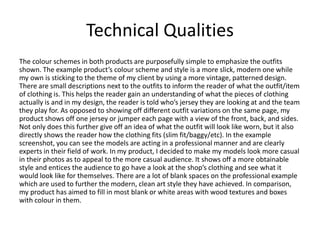 Technical Qualities
The colour schemes in both products are purposefully simple to emphasize the outfits
shown. The example product’s colour scheme and style is a more slick, modern one while
my own is sticking to the theme of my client by using a more vintage, patterned design.
There are small descriptions next to the outfits to inform the reader of what the outfit/item
of clothing is. This helps the reader gain an understanding of what the pieces of clothing
actually is and in my design, the reader is told who’s jersey they are looking at and the team
they play for. As opposed to showing off different outfit variations on the same page, my
product shows off one jersey or jumper each page with a view of the front, back, and sides.
Not only does this further give off an idea of what the outfit will look like worn, but it also
directly shows the reader how the clothing fits (slim fit/baggy/etc). In the example
screenshot, you can see the models are acting in a professional manner and are clearly
experts in their field of work. In my product, I decided to make my models look more casual
in their photos as to appeal to the more casual audience. It shows off a more obtainable
style and entices the audience to go have a look at the shop’s clothing and see what it
would look like for themselves. There are a lot of blank spaces on the professional example
which are used to further the modern, clean art style they have achieved. In comparison,
my product has aimed to fill in most blank or white areas with wood textures and boxes
with colour in them.
 