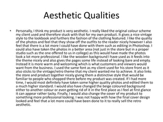 Aesthetic Qualities
• Personally, I think my product is very aesthetic. I really liked the original colour scheme
my client used and therefore stuck with that for my own product. It gives a nice vintage
style to the lookbook and furthers the fashion of the clothing featured. I like the quality
of the photos and feel that they show off the outfits to the reader nicely however I also
feel that there is a lot more I could have done with them such as editing in Photoshop. I
could also have taken the photos in a better area (not just in the store but in a proper
studio such as the one offered to us in college) as this would have made the photos
look a lot more professional. I like the wooden background I have used as it feeds into
the theme nicely and also gives the pages some life instead of looking bare and empty.
Instead it is more warm and welcoming which is what customers and viewers would
want from the business. I used the same font as my client used for his store front as it
also sticks to the vintage/retro theme that my client wanted me to achieve. It also links
the store and product together nicely giving them a distinctive style that would be
familiar to people who shopped there before my product was created. If I had more
time, I would most definitely have taken some higher quality photos and edited them to
a much higher standard. I would also have changed the beige coloured background
either to another colour or even getting rid of it in the first place as I feel at first glance
it can appear rather tacky. Finally, I would also change the cover of my product to
something more professional looking. I was not happy with how the final cover design
looked and feel that a lot more could have been done to it to really sell the retro
aesthetic.
 