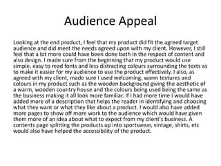 Audience Appeal
Looking at the end product, I feel that my product did fit the agreed target
audience and did meet the needs agreed upon with my client. However, I still
feel that a lot more could have been done both in the respect of content and
also design. I made sure from the beginning that my product would use
simple, easy to read fonts and less distracting colours surrounding the texts as
to make it easier for my audience to use the product effectively. I also, as
agreed with my client, made sure I used welcoming, warm textures and
colours in my product such as the wooden background giving the aesthetic of
a warm, wooden country house and the colours being used being the same as
the business making it all look more familiar. If I had more time I would have
added more of a description that helps the reader in identifying and choosing
what they want or what they like about a product. I would also have added
more pages to show off more work to the audience which would have given
them more of an idea about what to expect from my client's business. A
contents page splitting the products up into sportswear, vintage, shirts, etc
would also have helped the accessibility of the product.
 